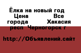 Ёлка на новый год › Цена ­ 30 000 - Все города  »    . Хакасия респ.,Черногорск г.